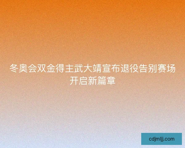 冬奥会双金得主武大靖宣布退役告别赛场开启新篇章