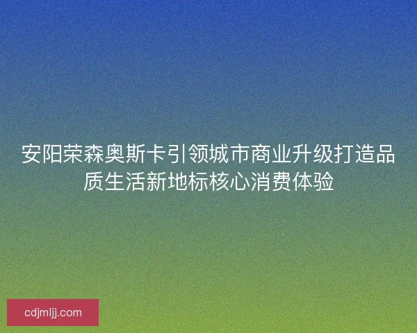 安阳荣森奥斯卡引领城市商业升级打造品质生活新地标核心消费体验