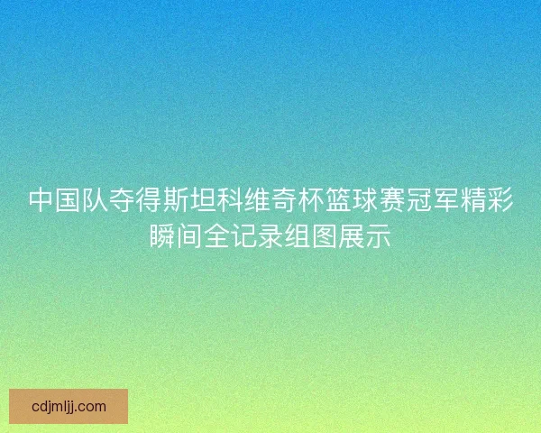 中国队夺得斯坦科维奇杯篮球赛冠军精彩瞬间全记录组图展示 中国队夺得斯坦科维奇杯篮球赛冠军精彩瞬间全记录组图展示