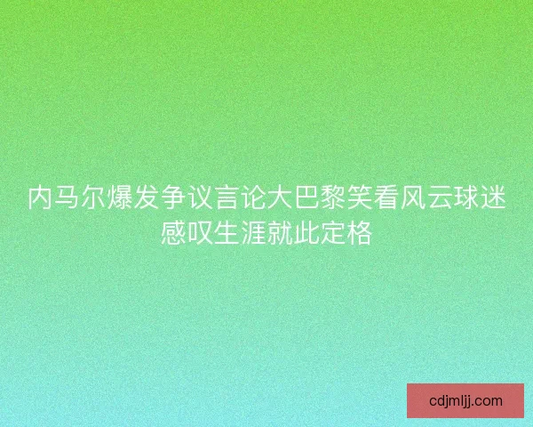 内马尔爆发争议言论大巴黎笑看风云球迷感叹生涯就此定格