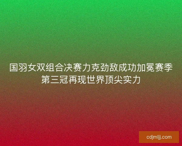 国羽女双组合决赛力克劲敌成功加冕赛季第三冠再现世界顶尖实力 国羽女双组合决赛力克劲敌成功加冕赛季第三冠再现世界顶尖实力