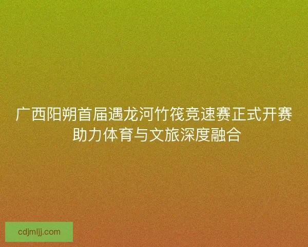 广西阳朔首届遇龙河竹筏竞速赛正式开赛 助力体育与文旅深度融合