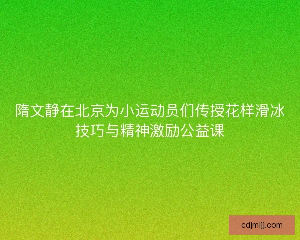 隋文静在北京为小运动员们传授花样滑冰技巧与精神激励公益课 隋文静在北京为小运动员们传授花样滑冰技巧与精神激励公益课