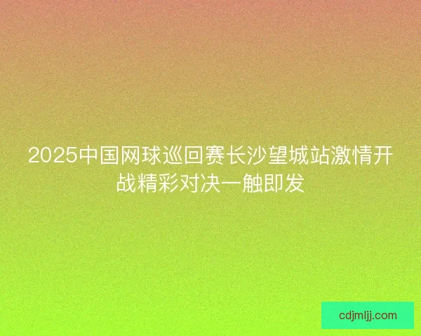 2025中国网球巡回赛长沙望城站激情开战精彩对决一触即发 2025中国网球巡回赛长沙望城站激情开战精彩对决一触即发