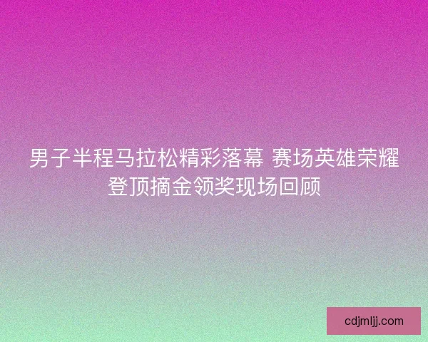 男子半程马拉松精彩落幕 赛场英雄荣耀登顶摘金领奖现场回顾