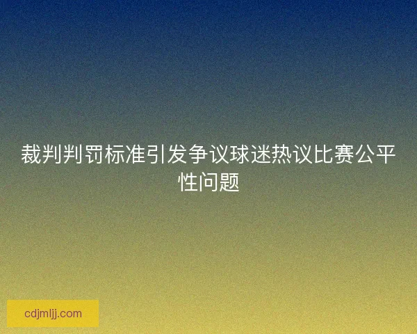 裁判判罚标准引发争议球迷热议比赛公平性问题 裁判判罚标准引发争议球迷热议比赛公平性问题