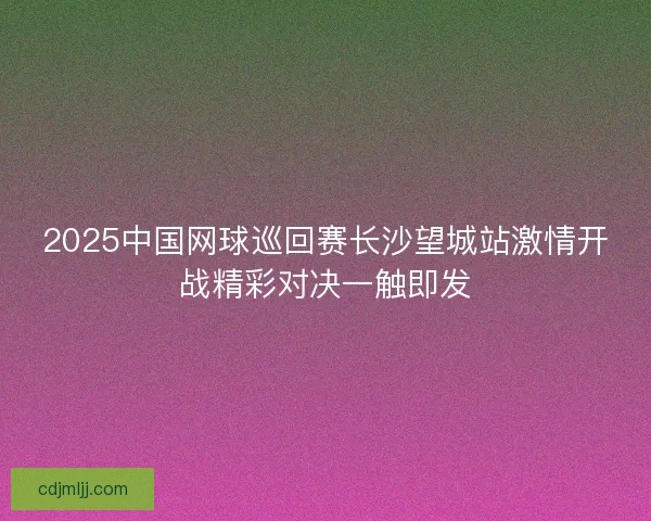 2025中国网球巡回赛长沙望城站激情开战精彩对决一触即发