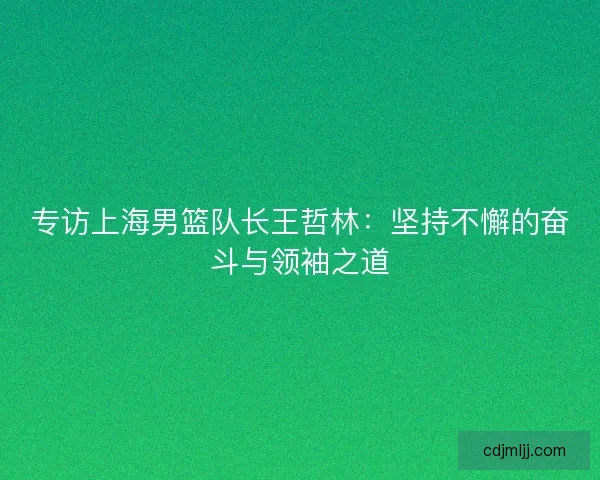 专访上海男篮队长王哲林：坚持不懈的奋斗与领袖之道