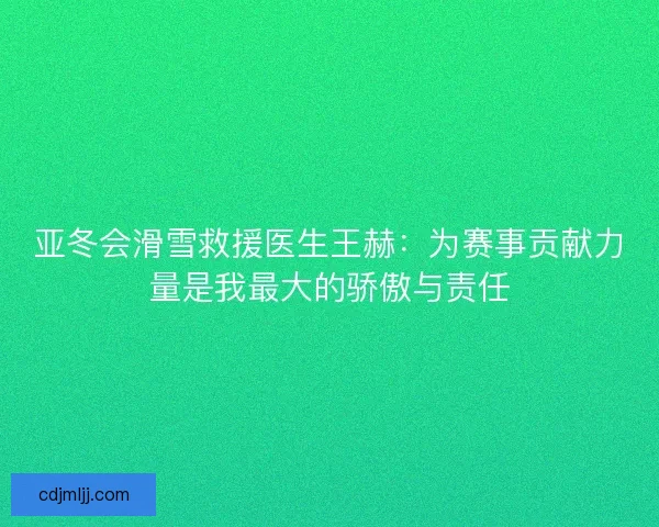 亚冬会滑雪救援医生王赫：为赛事贡献力量是我最大的骄傲与责任