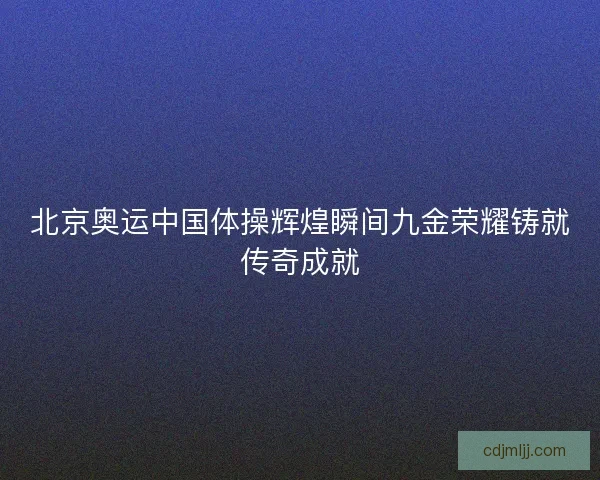 北京奥运中国体操辉煌瞬间九金荣耀铸就传奇成就