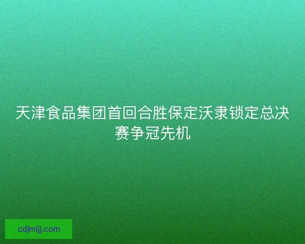 天津食品集团首回合胜保定沃隶锁定总决赛争冠先机