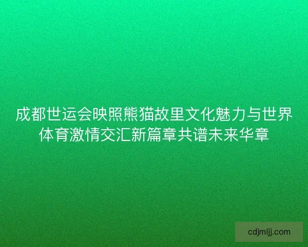 成都世运会映照熊猫故里文化魅力与世界体育激情交汇新篇章共谱未来华章