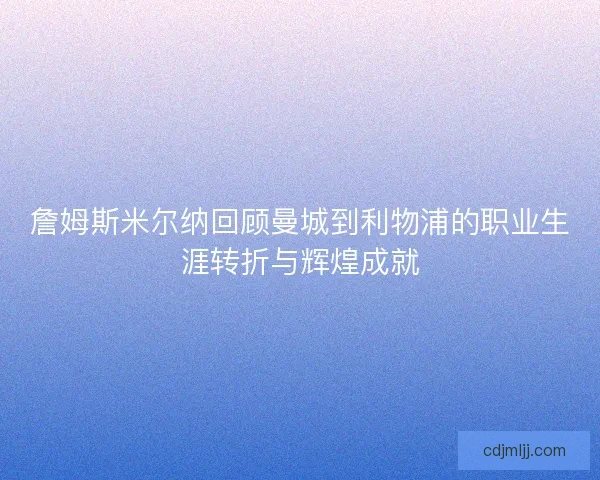 詹姆斯米尔纳回顾曼城到利物浦的职业生涯转折与辉煌成就