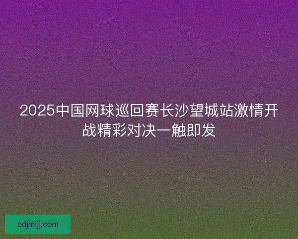 2025中国网球巡回赛长沙望城站激情开战精彩对决一触即发