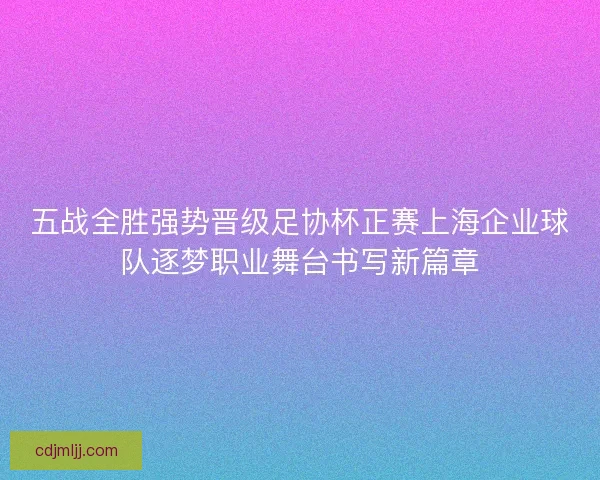 五战全胜强势晋级足协杯正赛上海企业球队逐梦职业舞台书写新篇章