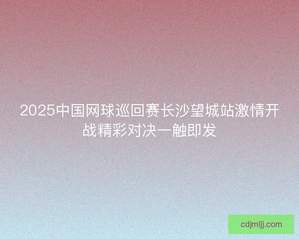 2025中国网球巡回赛长沙望城站激情开战精彩对决一触即发 2025中国网球巡回赛长沙望城站激情开战精彩对决一触即发